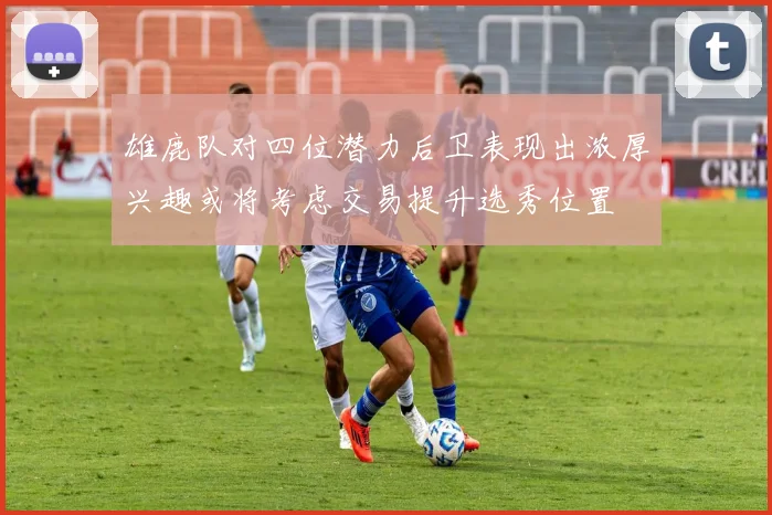 雄鹿队对四位潜力后卫表现出浓厚兴趣或将考虑交易提升选秀位置