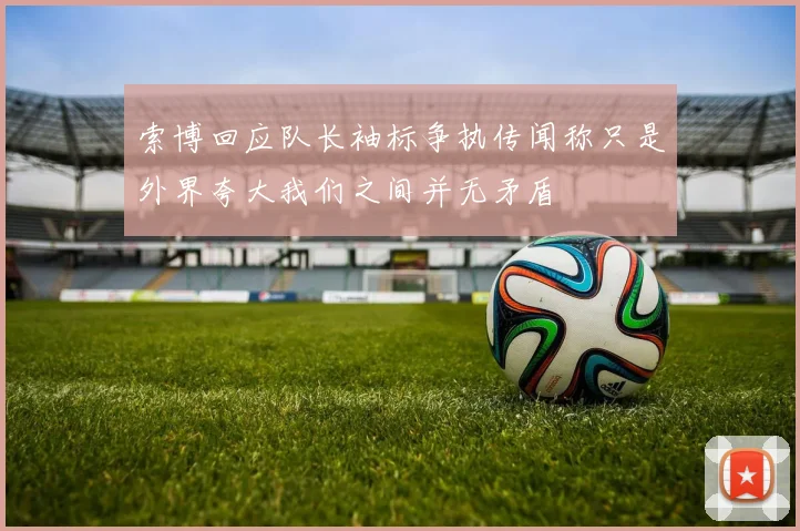 索博回应队长袖标争执传闻称只是外界夸大我们之间并无矛盾