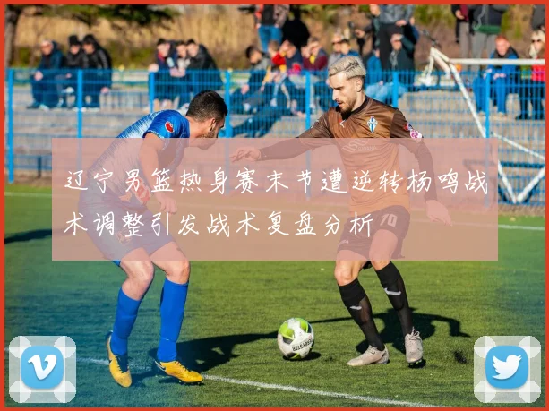 辽宁男篮热身赛末节遭逆转杨鸣战术调整引发战术复盘分析