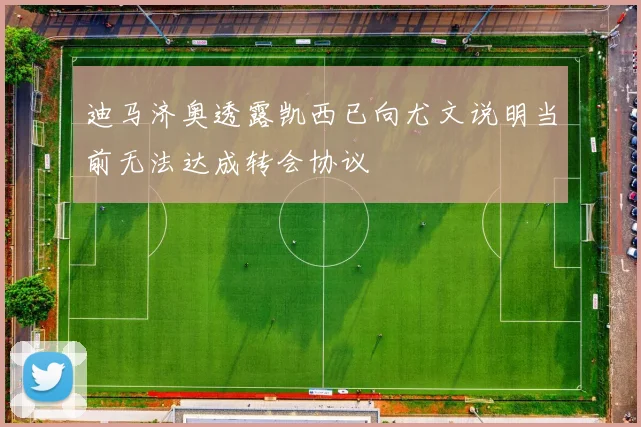 迪马济奥透露凯西已向尤文说明当前无法达成转会协议