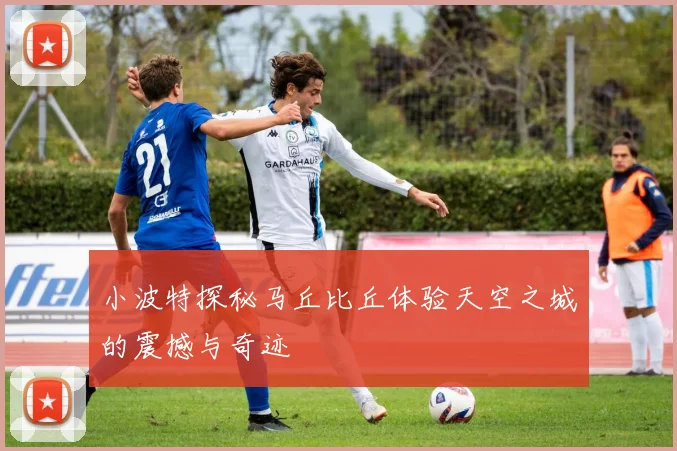 小波特探秘马丘比丘体验天空之城的震撼与奇迹