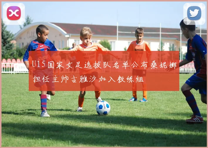 U15国家女足选拔队名单公布桑妮娜担任主帅古雅沙加入教练组