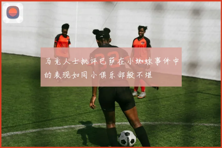 马竞人士批评巴萨在小蜘蛛事件中的表现如同小俱乐部般不堪