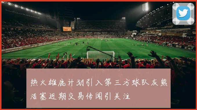热火雄鹿计划引入第三方球队灰熊活塞近期交易传闻引关注