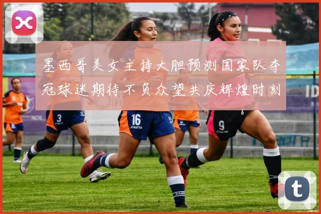 墨西哥美女主持大胆预测国家队夺冠球迷期待不负众望共庆辉煌时刻