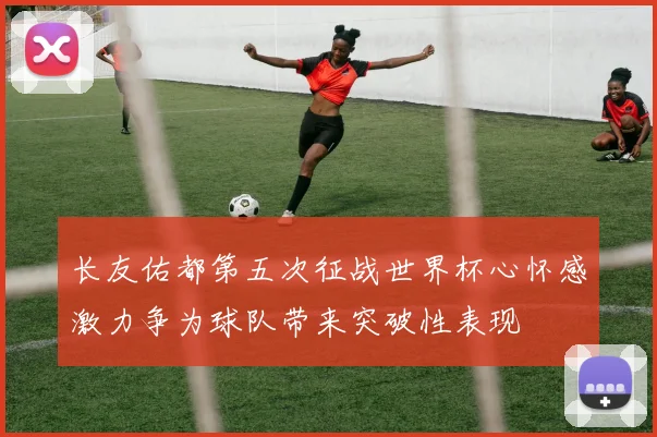 长友佑都第五次征战世界杯心怀感激力争为球队带来突破性表现