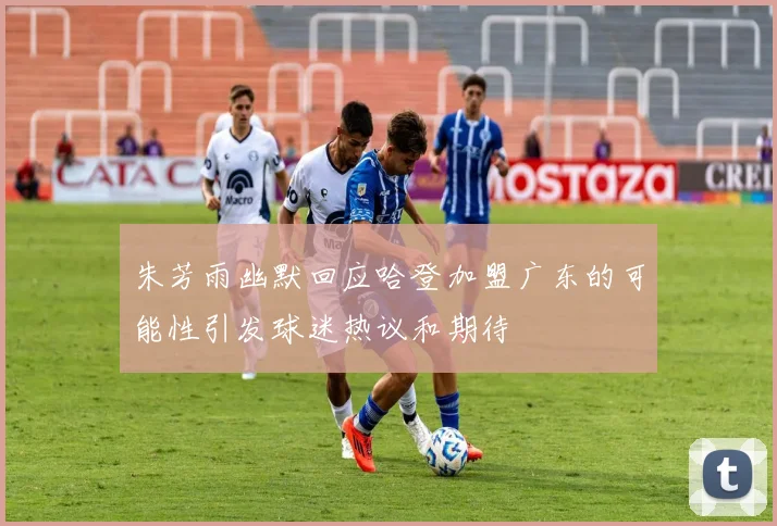 朱芳雨幽默回应哈登加盟广东的可能性引发球迷热议和期待