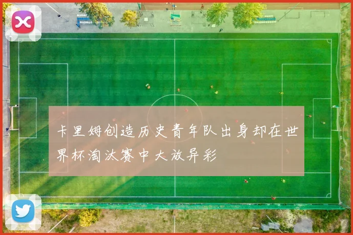 卡里姆创造历史青年队出身却在世界杯淘汰赛中大放异彩