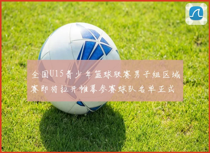 全国U15青少年篮球联赛男子组区域赛即将拉开帷幕参赛球队名单正式公布