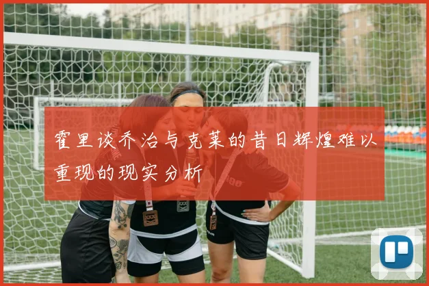 霍里谈乔治与克莱的昔日辉煌难以重现的现实分析
