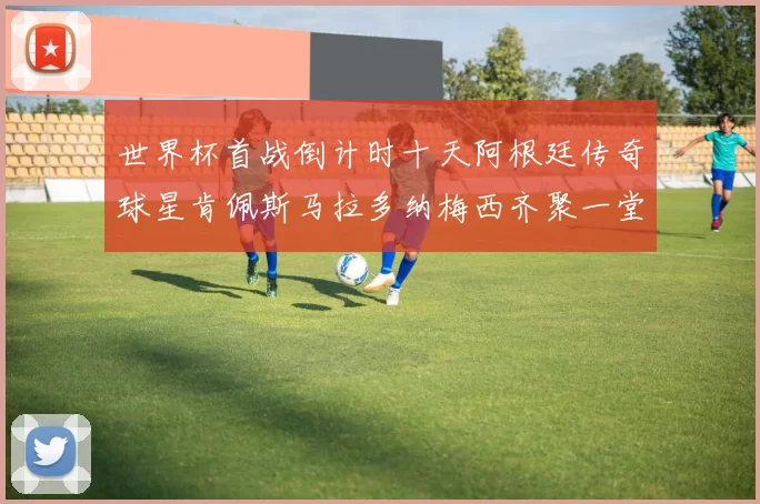 世界杯首战倒计时十天阿根廷传奇球星肯佩斯马拉多纳梅西齐聚一堂预热
