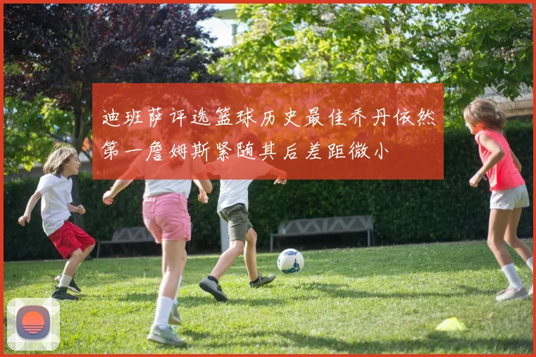 迪班萨评选篮球历史最佳乔丹依然第一詹姆斯紧随其后差距微小