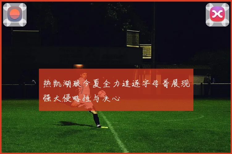 热凯湖狼今夏全力追逐字母哥展现强大侵略性与决心