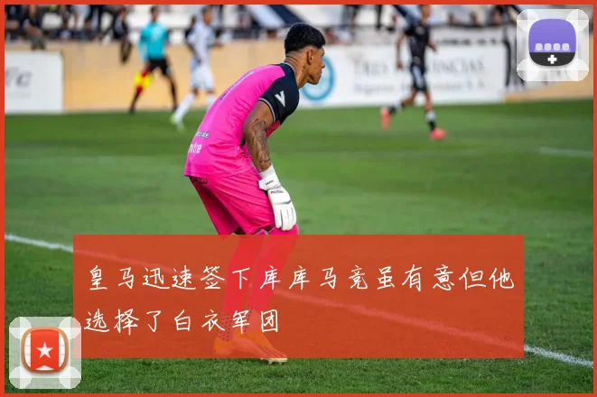 皇马迅速签下库库马竞虽有意但他选择了白衣军团