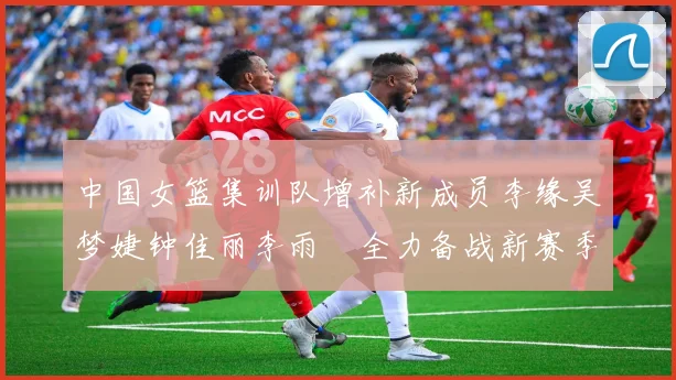 中国女篮集训队增补新成员李缘吴梦婕钟佳丽李雨汧全力备战新赛季