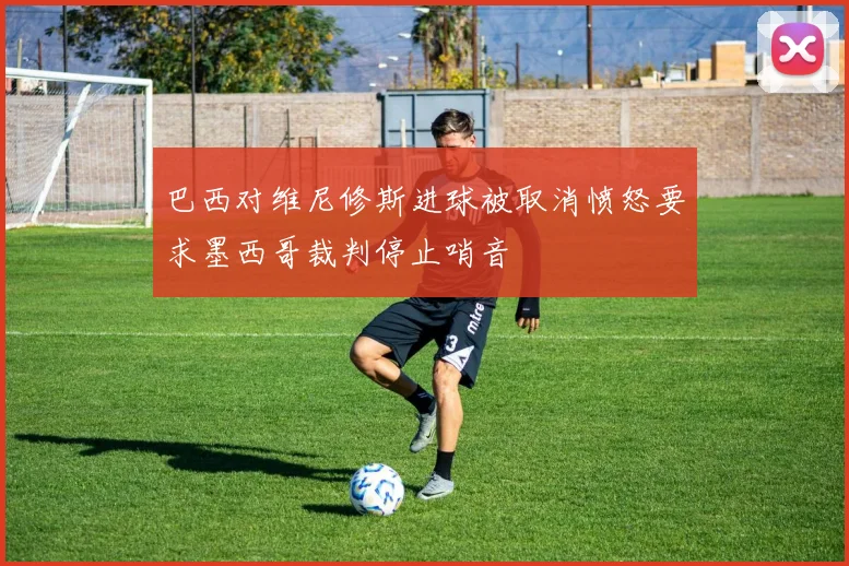 巴西对维尼修斯进球被取消愤怒要求墨西哥裁判停止哨音