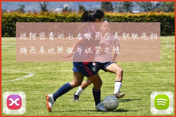 迈阿密青训七名球员在美职联亮相梅西表达骄傲与祝贺之情
