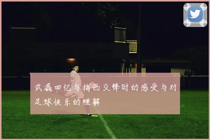 武磊回忆与梅西交锋时的感受与对足球快乐的理解