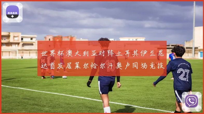 世界杯澳大利亚对阵土耳其伊兰昆达首发居莱尔恰尔汗奥卢同场竞技