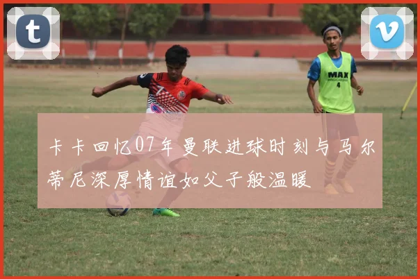 卡卡回忆07年曼联进球时刻与马尔蒂尼深厚情谊如父子般温暖