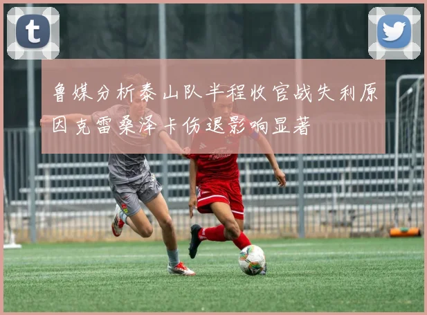 鲁媒分析泰山队半程收官战失利原因克雷桑泽卡伤退影响显著