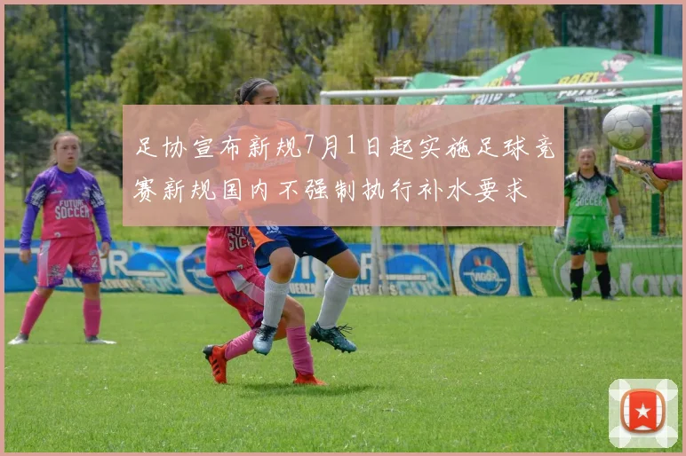 足协宣布新规7月1日起实施足球竞赛新规国内不强制执行补水要求