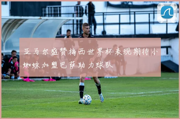 亚马尔盛赞梅西世界杯表现期待小蜘蛛加盟巴萨助力球队