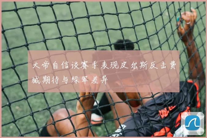 大帝自信谈赛季表现皮尔斯反击费城期待与绿军差异