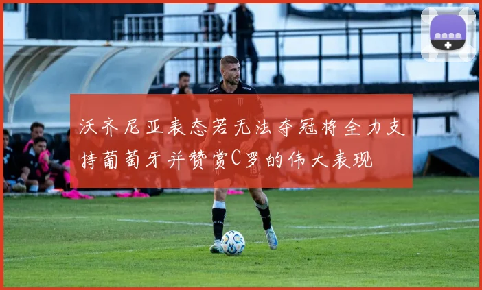 沃齐尼亚表态若无法夺冠将全力支持葡萄牙并赞赏C罗的伟大表现